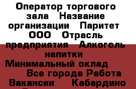 Оператор торгового зала › Название организации ­ Паритет, ООО › Отрасль предприятия ­ Алкоголь, напитки › Минимальный оклад ­ 30 000 - Все города Работа » Вакансии   . Кабардино-Балкарская респ.